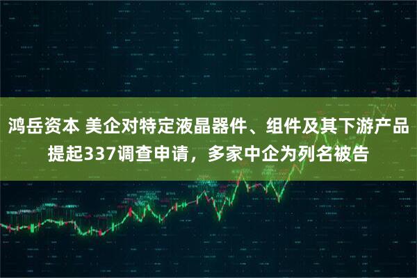 鸿岳资本 美企对特定液晶器件、组件及其下游产品提起337调查申请，多家中企为列名被告