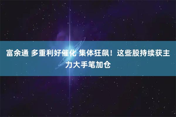 富余通 多重利好催化 集体狂飙！这些股持续获主力大手笔加仓