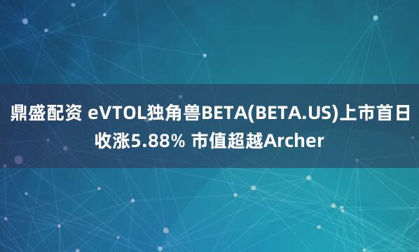 鼎盛配资 eVTOL独角兽BETA(BETA.US)上市首日收涨5.88% 市值超越Archer