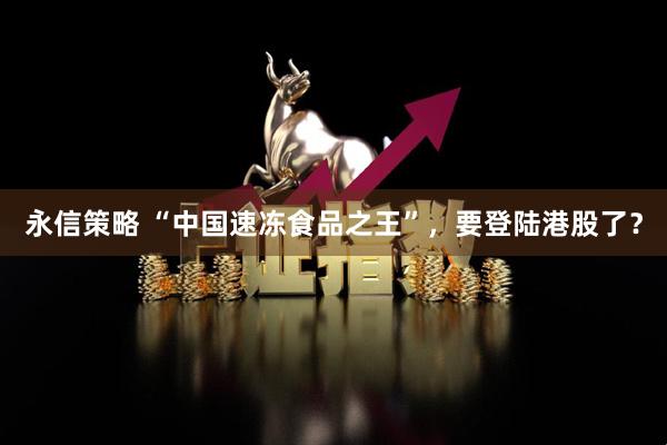 永信策略 “中国速冻食品之王”，要登陆港股了？
