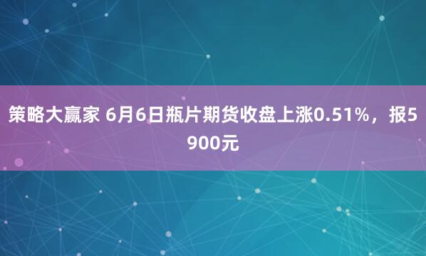策略大赢家 6月6日瓶片期货收盘上涨0.51%，报5900元