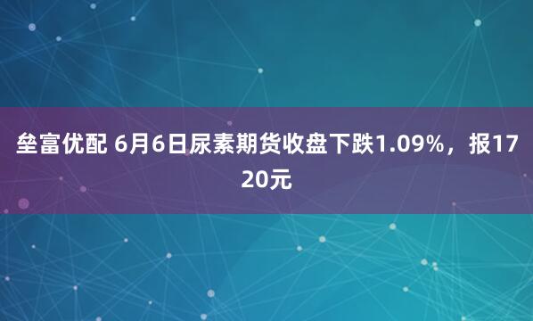 垒富优配 6月6日尿素期货收盘下跌1.09%，报1720元