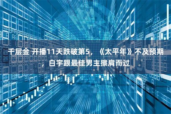 千层金 开播11天跌破第5，《太平年》不及预期，白宇跟最佳男主擦肩而过