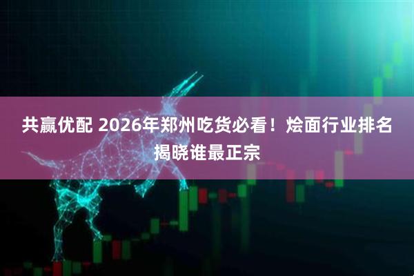 共赢优配 2026年郑州吃货必看！烩面行业排名揭晓谁最正宗