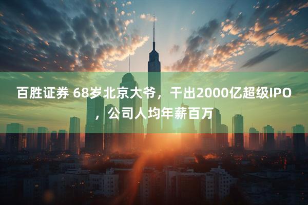 百胜证券 68岁北京大爷，干出2000亿超级IPO，公司人均年薪百万
