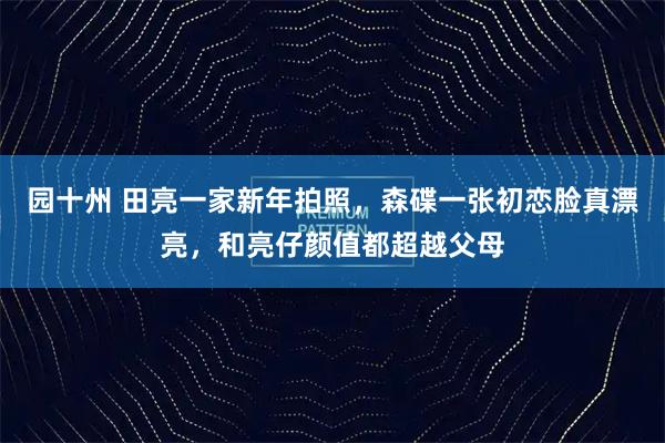 园十州 田亮一家新年拍照，森碟一张初恋脸真漂亮，和亮仔颜值都超越父母