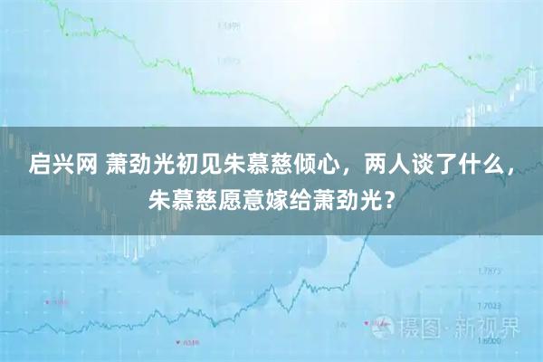 启兴网 萧劲光初见朱慕慈倾心，两人谈了什么，朱慕慈愿意嫁给萧劲光？