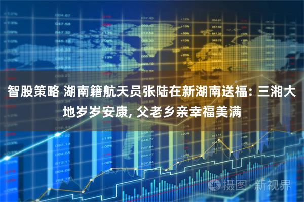 智股策略 湖南籍航天员张陆在新湖南送福: 三湘大地岁岁安康, 父老乡亲幸福美满