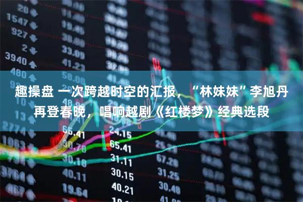 趣操盘 一次跨越时空的汇报，“林妹妹”李旭丹再登春晚，唱响越剧《红楼梦》经典选段