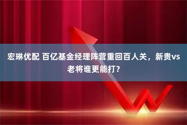 宏琳优配 百亿基金经理阵营重回百人关，新贵vs老将谁更能打？