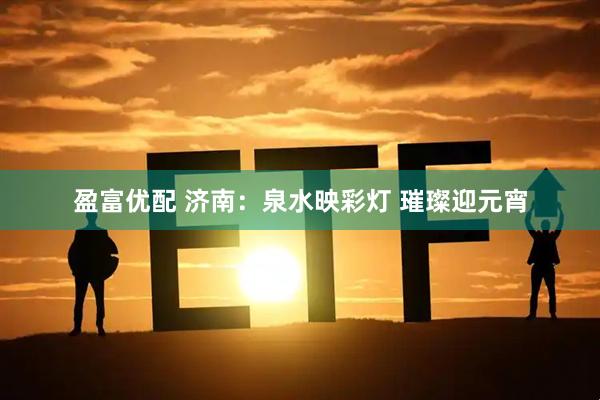 盈富优配 济南：泉水映彩灯 璀璨迎元宵