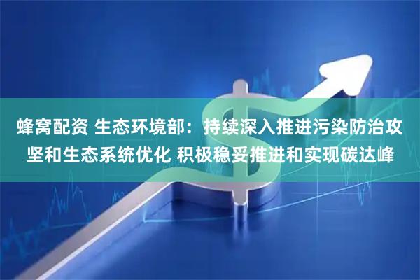 蜂窝配资 生态环境部：持续深入推进污染防治攻坚和生态系统优化 积极稳妥推进和实现碳达峰