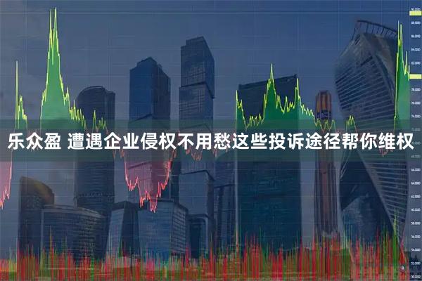 乐众盈 遭遇企业侵权不用愁这些投诉途径帮你维权